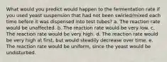 What would you predict would happen to the fermentation rate if you used yeast suspension that had not been swirled/mixed each time before it was dispensed into test tubes? a. The reaction rate would be unaffected. b. The reaction rate would be very low. c. The reaction rate would be very high. d. The reaction rate would be very high at first, but would steadily decrease over time. e. The reaction rate would be uniform, since the yeast would be undisturbed.