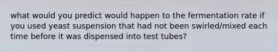 what would you predict would happen to the fermentation rate if you used yeast suspension that had not been swirled/mixed each time before it was dispensed into test tubes?