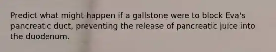 Predict what might happen if a gallstone were to block Eva's pancreatic duct, preventing the release of pancreatic juice into the duodenum.