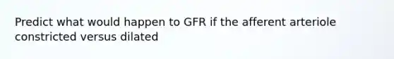 Predict what would happen to GFR if the afferent arteriole constricted versus dilated