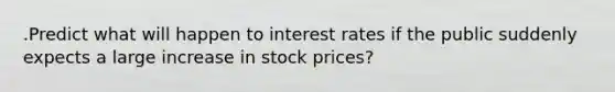 .Predict what will happen to interest rates if the public suddenly expects a large increase in stock prices?