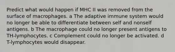 Predict what would happen if MHC II was removed from the surface of macrophages. a The adaptive immune system would no longer be able to differentiate between self and nonself antigens. b The macrophage could no longer present antigens to TH-lymphocytes. c Complement could no longer be activated. d T-lymphocytes would disappear.