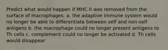 Predict what would happen if MHC II was removed from the surface of macrophages. a. the adaptive immune system would no longer be able to differentiate between self and non-self antigens b. the macrophage could no longer present antigens to Th cells c. complement could no longer be activated d. Th cells would disappear