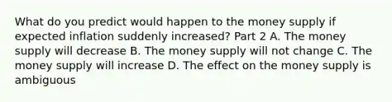 What do you predict would happen to the money supply if expected inflation suddenly​ increased? Part 2 A. The money supply will decrease B. The money supply will not change C. The money supply will increase D. The effect on the money supply is ambiguous