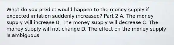 What do you predict would happen to the money supply if expected inflation suddenly​ increased? Part 2 A. The money supply will increase B. The money supply will decrease C. The money supply will not change D. The effect on the money supply is ambiguous