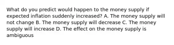 What do you predict would happen to the money supply if expected inflation suddenly​ increased? A. The money supply will not change B. The money supply will decrease C. The money supply will increase D. The effect on the money supply is ambiguous