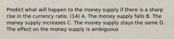 Predict what will happen to the money supply if there is a sharp rise in the currency ratio. (14) A. The money supply falls B. The money supply increases C. The money supply stays the same D. The effect on the money supply is ambiguous