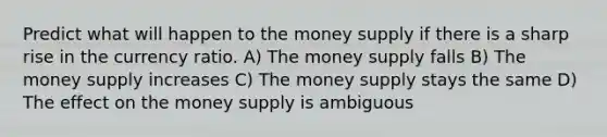 Predict what will happen to the money supply if there is a sharp rise in the currency ratio. A) The money supply falls B) The money supply increases C) The money supply stays the same D) The effect on the money supply is ambiguous