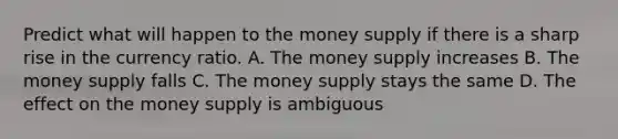 Predict what will happen to the money supply if there is a sharp rise in the currency ratio. A. The money supply increases B. The money supply falls C. The money supply stays the same D. The effect on the money supply is ambiguous