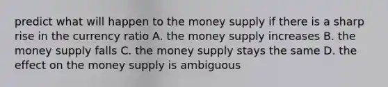 predict what will happen to the money supply if there is a sharp rise in the currency ratio A. the money supply increases B. the money supply falls C. the money supply stays the same D. the effect on the money supply is ambiguous