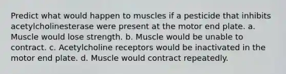 Predict what would happen to muscles if a pesticide that inhibits acetylcholinesterase were present at the motor end plate. a. Muscle would lose strength. b. Muscle would be unable to contract. c. Acetylcholine receptors would be inactivated in the motor end plate. d. Muscle would contract repeatedly.