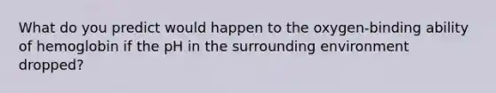 What do you predict would happen to the oxygen-binding ability of hemoglobin if the pH in the surrounding environment dropped?