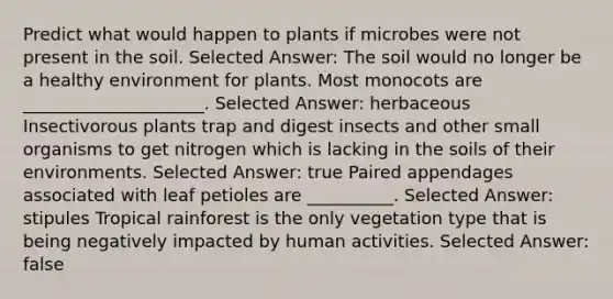 Predict what would happen to plants if microbes were not present in the soil. Selected Answer: The soil would no longer be a healthy environment for plants. Most monocots are _____________________. Selected Answer: herbaceous Insectivorous plants trap and digest insects and other small organisms to get nitrogen which is lacking in the soils of their environments. Selected Answer: true Paired appendages associated with leaf petioles are __________. Selected Answer: stipules Tropical rainforest is the only vegetation type that is being negatively impacted by human activities. Selected Answer: false