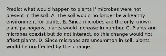 Predict what would happen to plants if microbes were not present in the soil. A. The soil would no longer be a healthy environment for plants. B. Since microbes are the only known <a href='https://www.questionai.com/knowledge/kQf7cgLGJg-plant-pathogens' class='anchor-knowledge'>plant pathogens</a>, plants would increase in number. C. Plants and microbes coexist but do not interact, so this change would not affect plants. D. Since microbes are uncommon in soil, plants would be unaffected by this change.