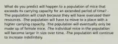 What do you predict will happen to a population of mice that exceeds its carrying capacity for an extended period of time? -The population will crash because they will have overused their resources. -The population will have to move to a place with a higher carrying capacity. -The population will eventually only be made up of female mice. -The individual mice in the population will become larger in size over time. -The population will continue to increase indefinitely.