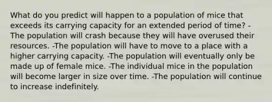 What do you predict will happen to a population of mice that exceeds its carrying capacity for an extended period of time? -The population will crash because they will have overused their resources. -The population will have to move to a place with a higher carrying capacity. -The population will eventually only be made up of female mice. -The individual mice in the population will become larger in size over time. -The population will continue to increase indefinitely.