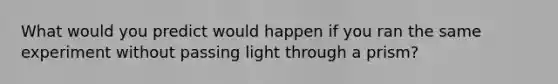 What would you predict would happen if you ran the same experiment without passing light through a prism?