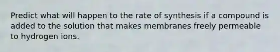 Predict what will happen to the rate of synthesis if a compound is added to the solution that makes membranes freely permeable to hydrogen ions.