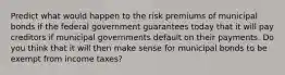 Predict what would happen to the risk premiums of municipal bonds if the federal government guarantees today that it will pay creditors if municipal governments default on their payments. Do you think that it will then make sense for municipal bonds to be exempt from income taxes?