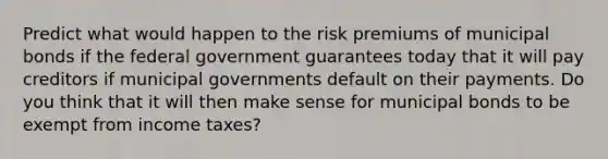 Predict what would happen to the risk premiums of municipal bonds if the federal government guarantees today that it will pay creditors if municipal governments default on their payments. Do you think that it will then make sense for municipal bonds to be exempt from income taxes?