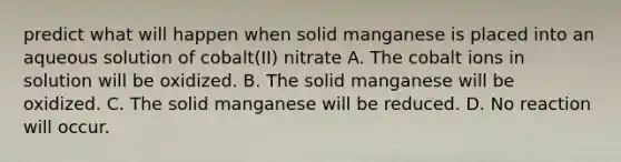 predict what will happen when solid manganese is placed into an aqueous solution of cobalt(II) nitrate A. The cobalt ions in solution will be oxidized. B. The solid manganese will be oxidized. C. The solid manganese will be reduced. D. No reaction will occur.