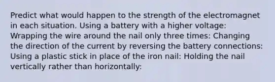 Predict what would happen to the strength of the electromagnet in each situation. Using a battery with a higher voltage: Wrapping the wire around the nail only three times: Changing the direction of the current by reversing the battery connections: Using a plastic stick in place of the iron nail: Holding the nail vertically rather than horizontally: