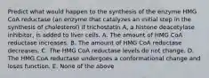 Predict what would happen to the synthesis of the enzyme HMG CoA reductase (an enzyme that catalyzes an initial step in the synthesis of cholesterol) if trichostatin A, a histone deacetylase inhibitor, is added to liver cells. A. The amount of HMG CoA reductase increases. B. The amount of HMG CoA reductase decreases. C. The HMG CoA reductase levels do not change. D. The HMG CoA reductase undergoes a conformational change and loses function. E. None of the above