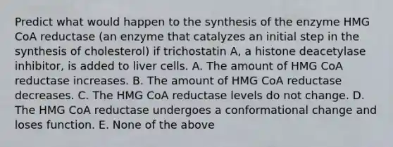 Predict what would happen to the synthesis of the enzyme HMG CoA reductase (an enzyme that catalyzes an initial step in the synthesis of cholesterol) if trichostatin A, a histone deacetylase inhibitor, is added to liver cells. A. The amount of HMG CoA reductase increases. B. The amount of HMG CoA reductase decreases. C. The HMG CoA reductase levels do not change. D. The HMG CoA reductase undergoes a conformational change and loses function. E. None of the above