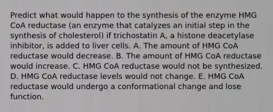 Predict what would happen to the synthesis of the enzyme HMG CoA reductase (an enzyme that catalyzes an initial step in the synthesis of cholesterol) if trichostatin A, a histone deacetylase inhibitor, is added to liver cells. A. The amount of HMG CoA reductase would decrease. B. The amount of HMG CoA reductase would increase. C. HMG CoA reductase would not be synthesized. D. HMG CoA reductase levels would not change. E. HMG CoA reductase would undergo a conformational change and lose function.