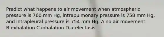 Predict what happens to air movement when atmospheric pressure is 760 mm Hg, intrapulmonary pressure is 758 mm Hg, and intrapleural pressure is 754 mm Hg. A.no air movement B.exhalation C.inhalation D.atelectasis