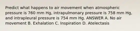 Predict what happens to air movement when atmospheric pressure is 760 mm Hg, intrapulmonary pressure is 758 mm Hg, and intrapleural pressure is 754 mm Hg. ANSWER A. No air movement B. Exhalation C. Inspiration D. Atelectasis