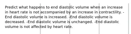 Predict what happens to end diastolic volume when an increase in heart rate is not accompanied by an increase in contractility. -End diastolic volume is increased. -End diastolic volume is decreased. -End diastolic volume is unchanged. -End diastolic volume is not affected by heart rate.