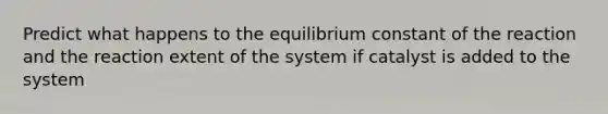 Predict what happens to the equilibrium constant of the reaction and the reaction extent of the system if catalyst is added to the system