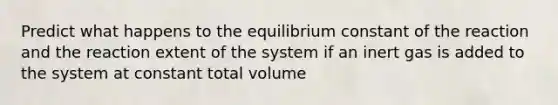 Predict what happens to the equilibrium constant of the reaction and the reaction extent of the system if an inert gas is added to the system at constant total volume