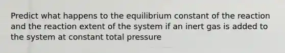 Predict what happens to the equilibrium constant of the reaction and the reaction extent of the system if an inert gas is added to the system at constant total pressure