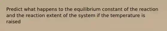 Predict what happens to the equilibrium constant of the reaction and the reaction extent of the system if the temperature is raised