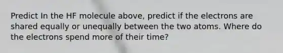 Predict In the HF molecule above, predict if the electrons are shared equally or unequally between the two atoms. Where do the electrons spend more of their time?