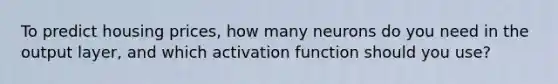 To predict housing prices, how many neurons do you need in the output layer, and which activation function should you use?