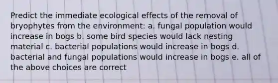 Predict the immediate ecological effects of the removal of bryophytes from the environment: a. fungal population would increase in bogs b. some bird species would lack nesting material c. bacterial populations would increase in bogs d. bacterial and fungal populations would increase in bogs e. all of the above choices are correct