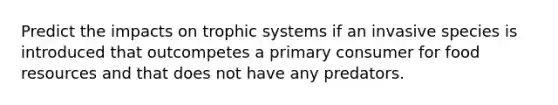 Predict the impacts on trophic systems if an invasive species is introduced that outcompetes a primary consumer for food resources and that does not have any predators.