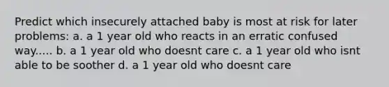 Predict which insecurely attached baby is most at risk for later problems: a. a 1 year old who reacts in an erratic confused way..... b. a 1 year old who doesnt care c. a 1 year old who isnt able to be soother d. a 1 year old who doesnt care