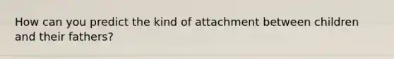 How can you predict the kind of attachment between children and their fathers?