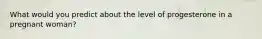 What would you predict about the level of progesterone in a pregnant woman?