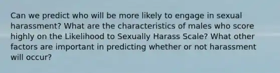 Can we predict who will be more likely to engage in sexual harassment? What are the characteristics of males who score highly on the Likelihood to Sexually Harass Scale? What other factors are important in predicting whether or not harassment will occur?