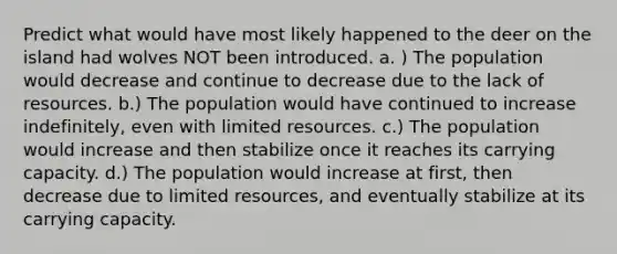 Predict what would have most likely happened to the deer on the island had wolves NOT been introduced. a. ) The population would decrease and continue to decrease due to the lack of resources. b.) The population would have continued to increase indefinitely, even with limited resources. c.) The population would increase and then stabilize once it reaches its carrying capacity. d.) The population would increase at first, then decrease due to limited resources, and eventually stabilize at its carrying capacity.