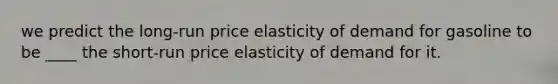 we predict the long-run price elasticity of demand for gasoline to be ____ the short-run price elasticity of demand for it.