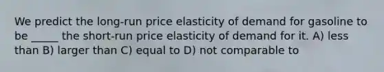 We predict the long-run price elasticity of demand for gasoline to be _____ the short-run price elasticity of demand for it. A) less than B) larger than C) equal to D) not comparable to