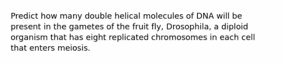 Predict how many double helical molecules of DNA will be present in the gametes of the fruit fly, Drosophila, a diploid organism that has eight replicated chromosomes in each cell that enters meiosis.