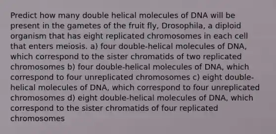 Predict how many double helical molecules of DNA will be present in the gametes of the fruit fly, Drosophila, a diploid organism that has eight replicated chromosomes in each cell that enters meiosis. a) four double-helical molecules of DNA, which correspond to the sister chromatids of two replicated chromosomes b) four double-helical molecules of DNA, which correspond to four unreplicated chromosomes c) eight double-helical molecules of DNA, which correspond to four unreplicated chromosomes d) eight double-helical molecules of DNA, which correspond to the sister chromatids of four replicated chromosomes