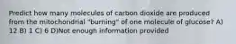 Predict how many molecules of carbon dioxide are produced from the mitochondrial "burning" of one molecule of glucose? A) 12 B) 1 C) 6 D)Not enough information provided